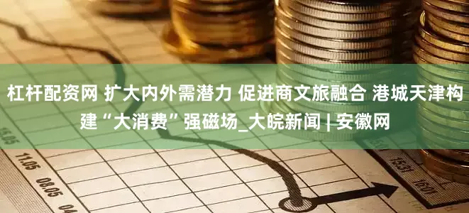 杠杆配资网 扩大内外需潜力 促进商文旅融合 港城天津构建“大消费”强磁场_大皖新闻 | 安徽网