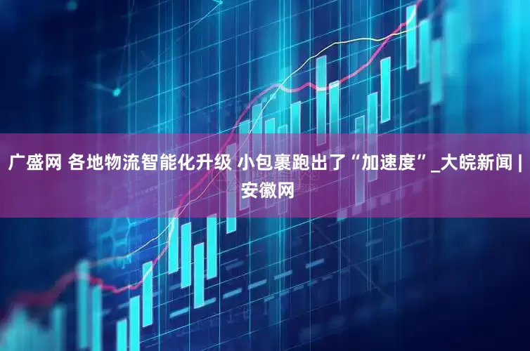 广盛网 各地物流智能化升级 小包裹跑出了“加速度”_大皖新闻 | 安徽网