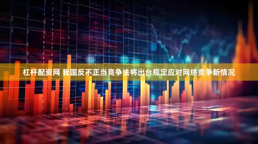杠杆配资网 我国反不正当竞争法将出台规定应对网络竞争新情况