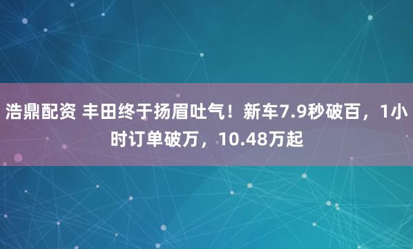 浩鼎配资 丰田终于扬眉吐气！新车7.9秒破百，1小时订单破万，10.48万起