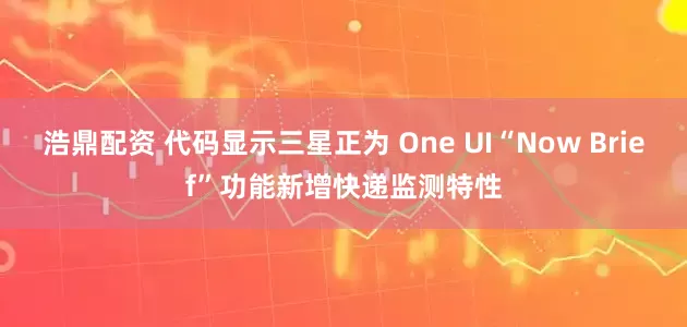浩鼎配资 代码显示三星正为 One UI“Now Brief”功能新增快递监测特性