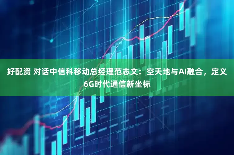 好配资 对话中信科移动总经理范志文：空天地与AI融合，定义6G时代通信新坐标