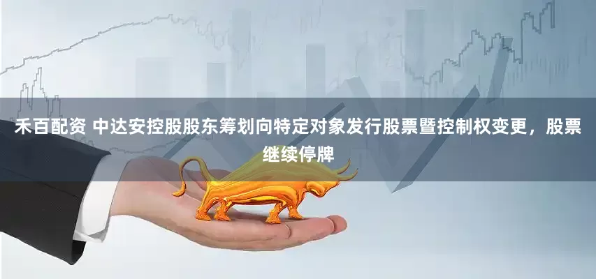 禾百配资 中达安控股股东筹划向特定对象发行股票暨控制权变更，股票继续停牌