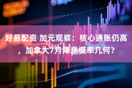 好易配资 加元观察：核心通胀仍高，加拿大7月降息概率几何？