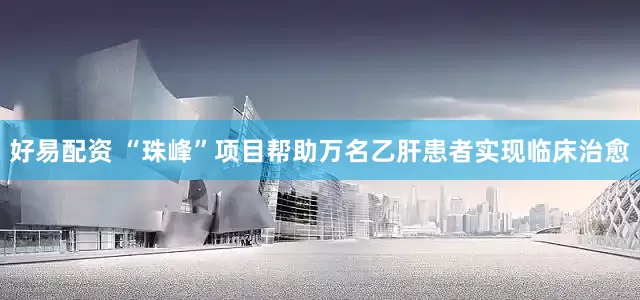 好易配资 “珠峰”项目帮助万名乙肝患者实现临床治愈