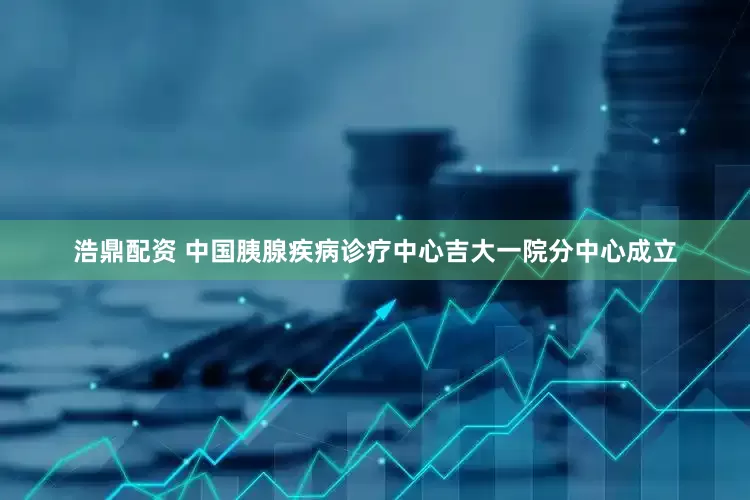 浩鼎配资 中国胰腺疾病诊疗中心吉大一院分中心成立
