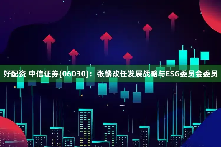 好配资 中信证券(06030)：张麟改任发展战略与ESG委员会委员