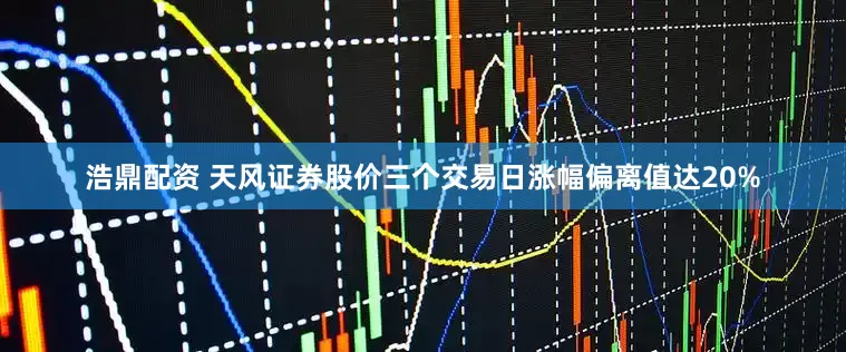 浩鼎配资 天风证券股价三个交易日涨幅偏离值达20%