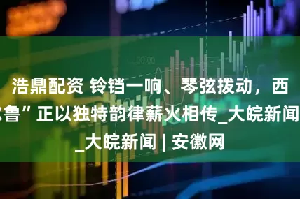 浩鼎配资 铃铛一响、琴弦拨动，西藏“嘎尔鲁”正以独特韵律薪火相传_大皖新闻 | 安徽网