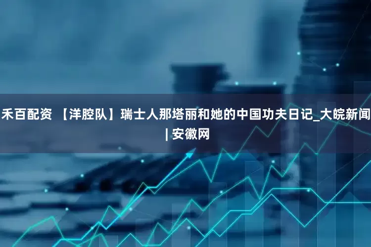 禾百配资 【洋腔队】瑞士人那塔丽和她的中国功夫日记_大皖新闻 | 安徽网