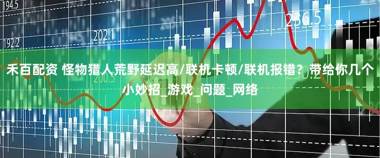 禾百配资 怪物猎人荒野延迟高/联机卡顿/联机报错？带给你几个小妙招_游戏_问题_网络