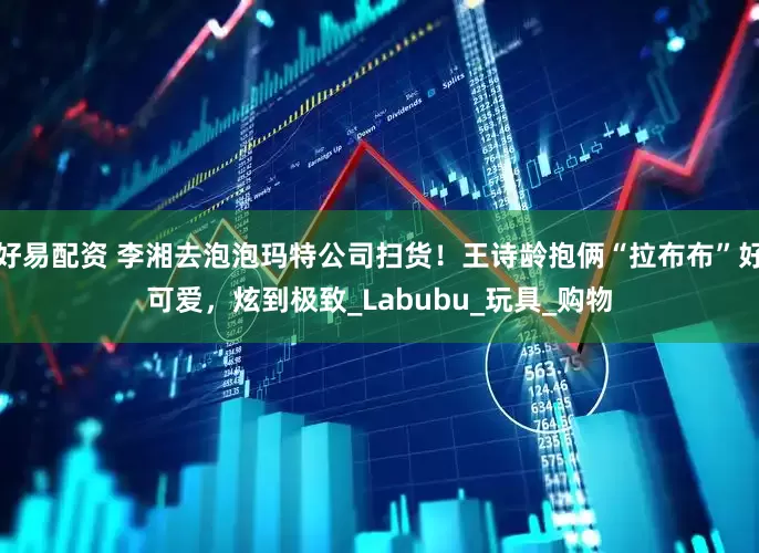 好易配资 李湘去泡泡玛特公司扫货！王诗龄抱俩“拉布布”好可爱，炫到极致_Labubu_玩具_购物