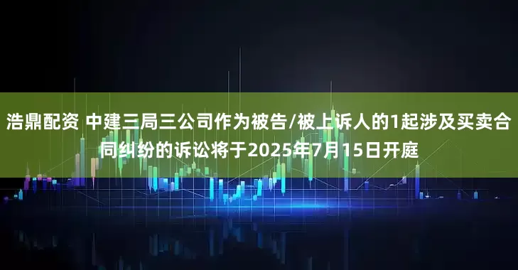 浩鼎配资 中建三局三公司作为被告/被上诉人的1起涉及买卖合同纠纷的诉讼将于2025年7月15日开庭