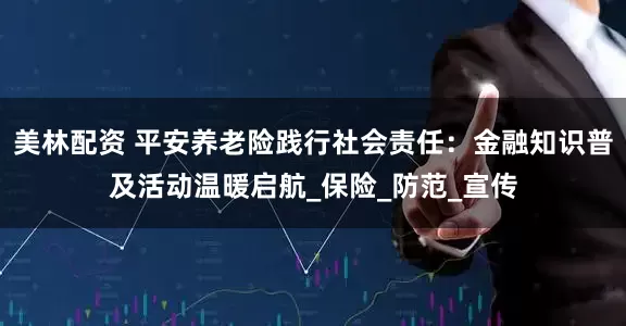 美林配资 平安养老险践行社会责任：金融知识普及活动温暖启航_保险_防范_宣传