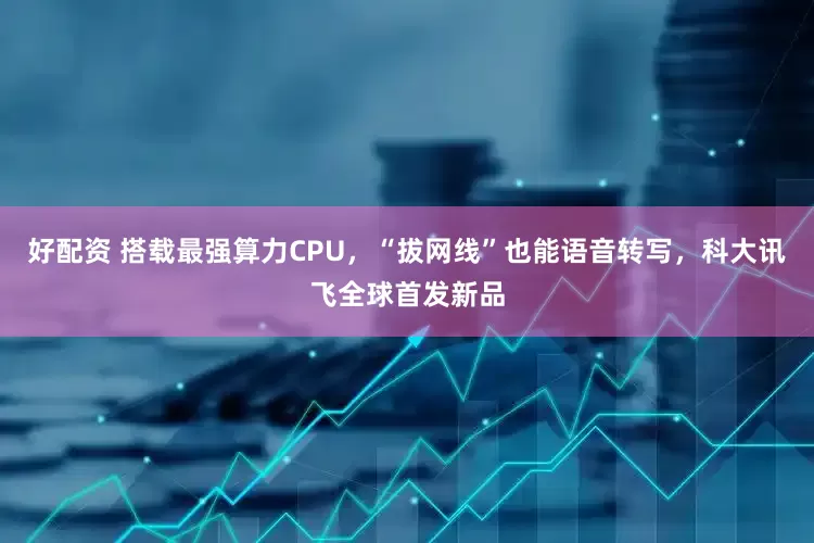 好配资 搭载最强算力CPU，“拔网线”也能语音转写，科大讯飞全球首发新品