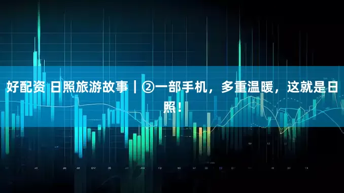 好配资 日照旅游故事｜②一部手机，多重温暖，这就是日照！