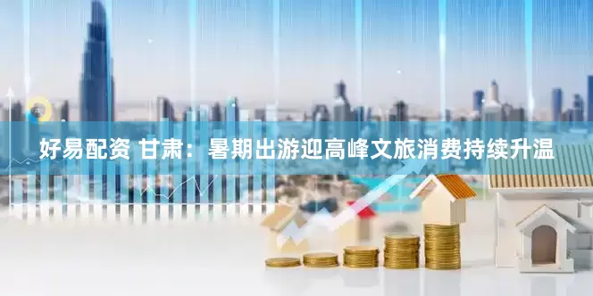 好易配资 甘肃：暑期出游迎高峰文旅消费持续升温