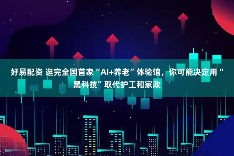 好易配资 逛完全国首家“AI+养老”体验馆，你可能决定用“黑科技”取代护工和家政