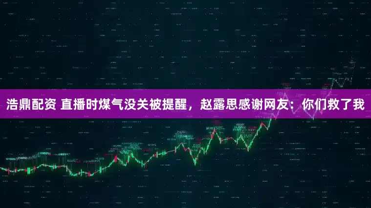 浩鼎配资 直播时煤气没关被提醒，赵露思感谢网友：你们救了我