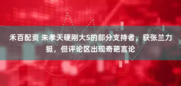 禾百配资 朱孝天硬刚大S的部分支持者，获张兰力挺，但评论区出现奇葩言论