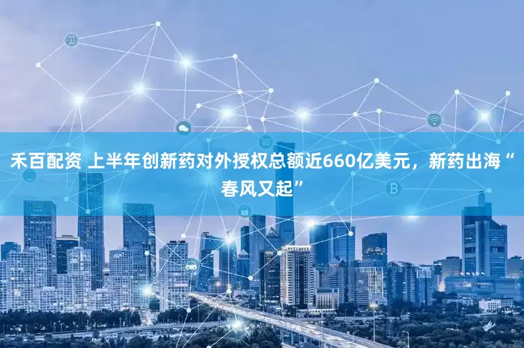 禾百配资 上半年创新药对外授权总额近660亿美元，新药出海“春风又起”