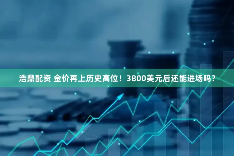 浩鼎配资 金价再上历史高位！3800美元后还能进场吗？