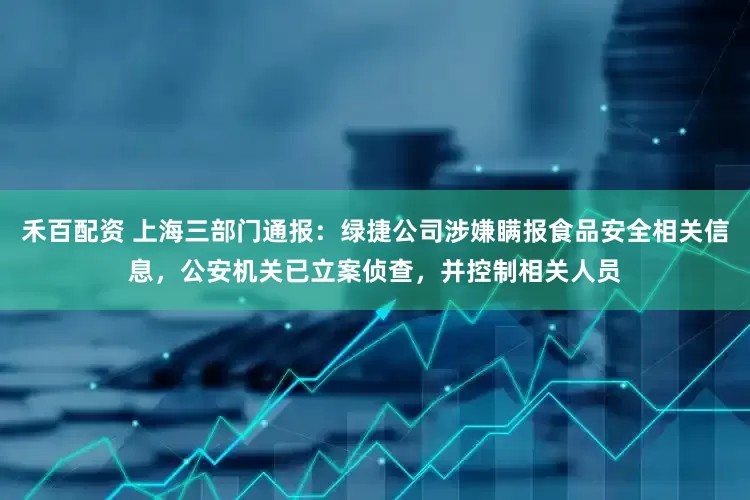 禾百配资 上海三部门通报：绿捷公司涉嫌瞒报食品安全相关信息，公安机关已立案侦查，并控制相关人员