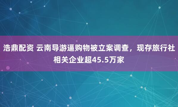 浩鼎配资 云南导游逼购物被立案调查，现存旅行社相关企业超45.5万家