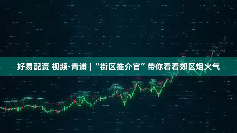 好易配资 视频·青浦 | “街区推介官”带你看看郊区烟火气