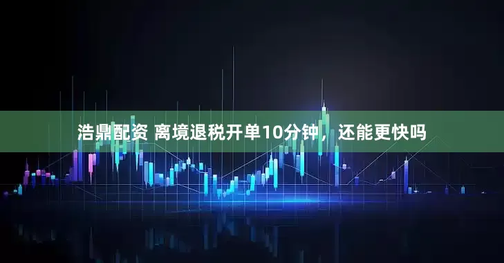 浩鼎配资 离境退税开单10分钟，还能更快吗