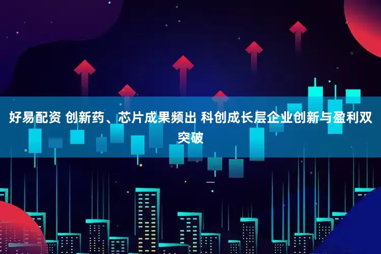 好易配资 创新药、芯片成果频出 科创成长层企业创新与盈利双突破