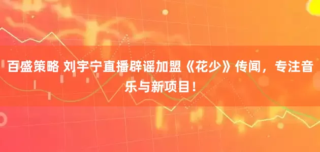 百盛策略 刘宇宁直播辟谣加盟《花少》传闻，专注音乐与新项目！