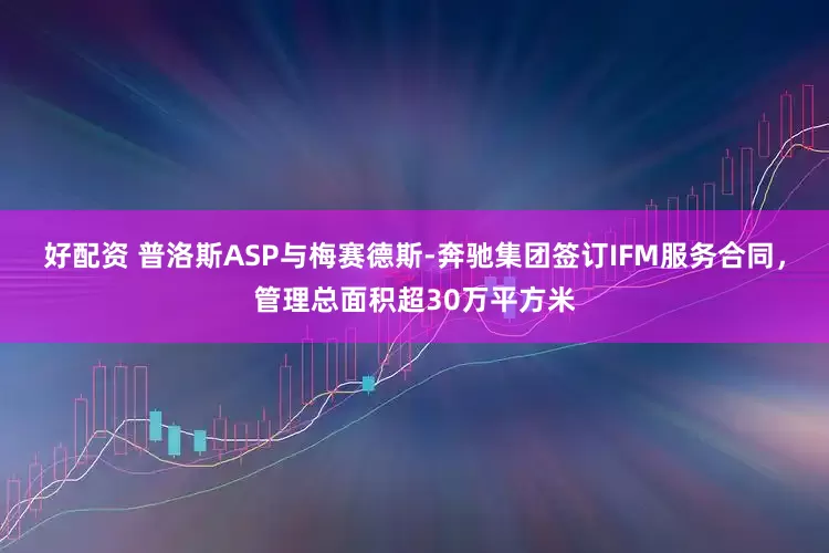 好配资 普洛斯ASP与梅赛德斯-奔驰集团签订IFM服务合同，管理总面积超30万平方米