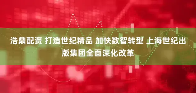 浩鼎配资 打造世纪精品 加快数智转型 上海世纪出版集团全面深化改革