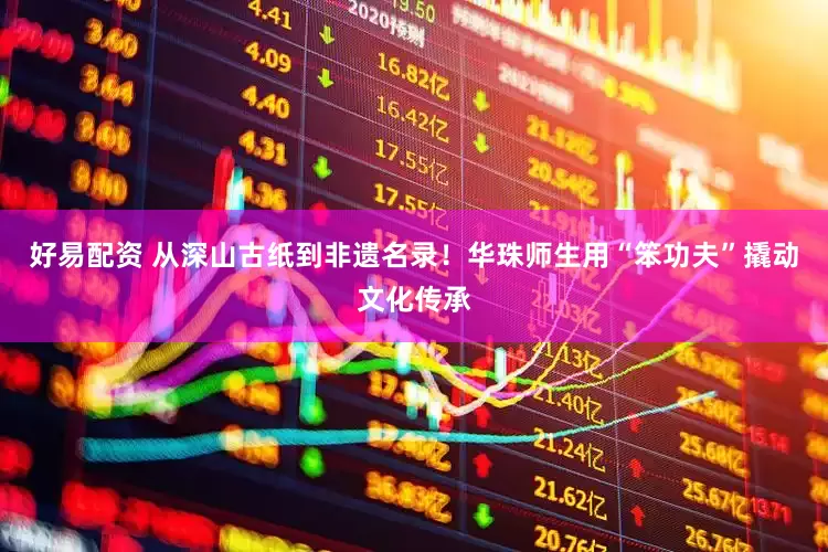 好易配资 从深山古纸到非遗名录！华珠师生用“笨功夫”撬动文化传承