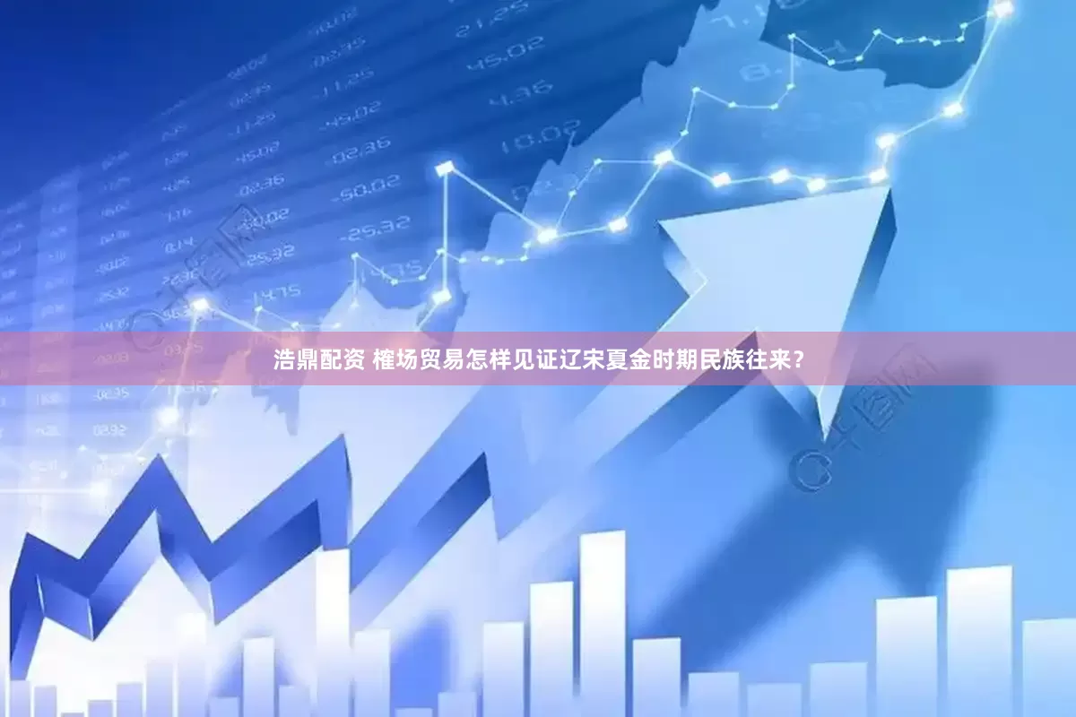 浩鼎配资 榷场贸易怎样见证辽宋夏金时期民族往来？