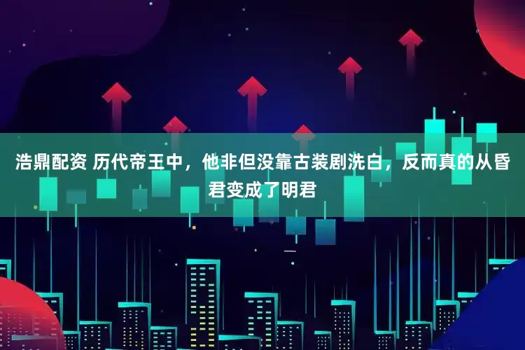 浩鼎配资 历代帝王中，他非但没靠古装剧洗白，反而真的从昏君变成了明君