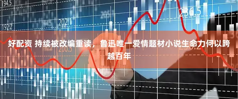 好配资 持续被改编重读，鲁迅唯一爱情题材小说生命力何以跨越百年
