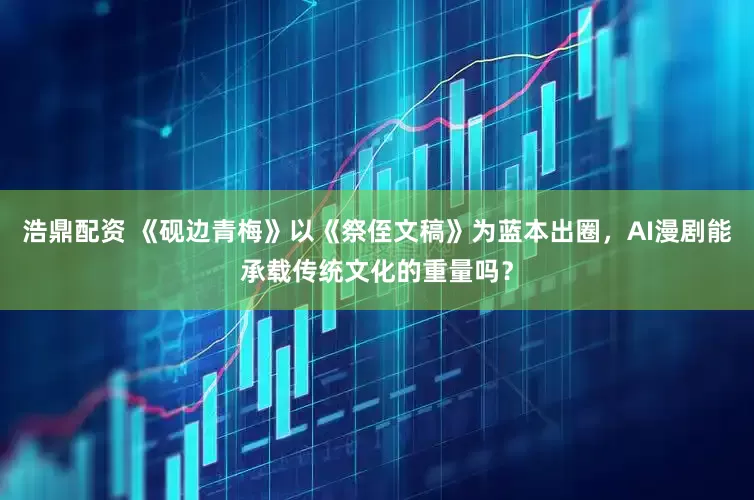 浩鼎配资 《砚边青梅》以《祭侄文稿》为蓝本出圈，AI漫剧能承载传统文化的重量吗？