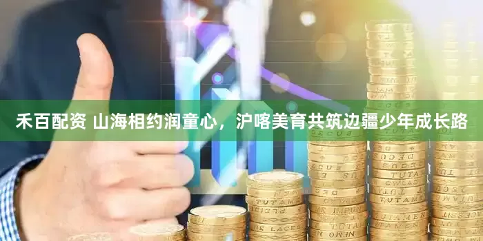 禾百配资 山海相约润童心，沪喀美育共筑边疆少年成长路
